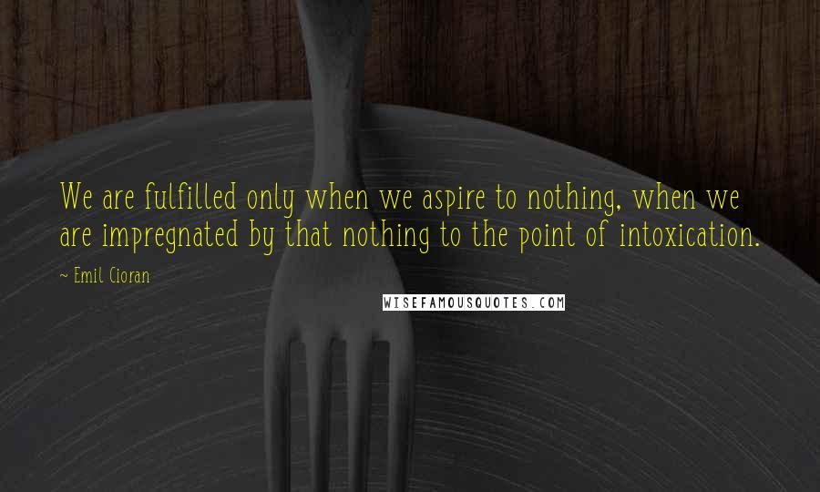 Emil Cioran Quotes: We are fulfilled only when we aspire to nothing, when we are impregnated by that nothing to the point of intoxication.