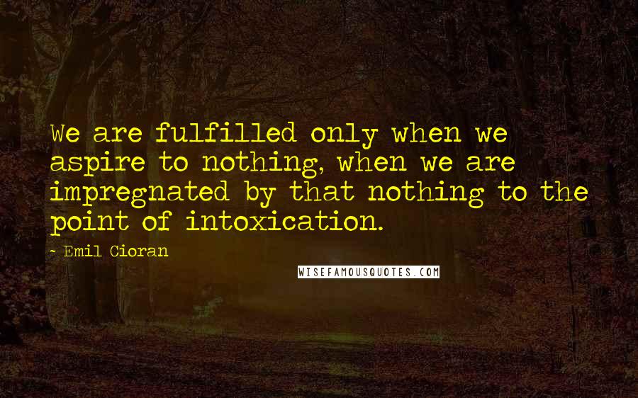 Emil Cioran Quotes: We are fulfilled only when we aspire to nothing, when we are impregnated by that nothing to the point of intoxication.