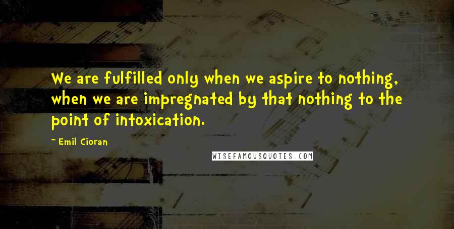 Emil Cioran Quotes: We are fulfilled only when we aspire to nothing, when we are impregnated by that nothing to the point of intoxication.