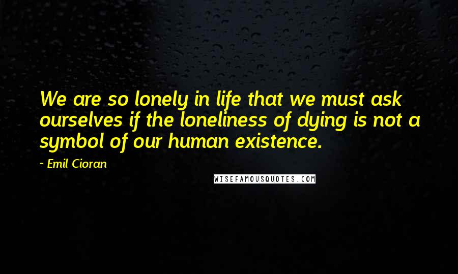 Emil Cioran Quotes: We are so lonely in life that we must ask ourselves if the loneliness of dying is not a symbol of our human existence.