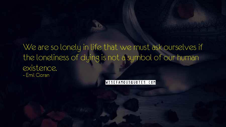 Emil Cioran Quotes: We are so lonely in life that we must ask ourselves if the loneliness of dying is not a symbol of our human existence.