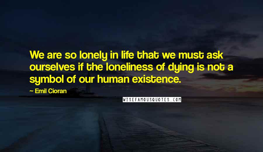 Emil Cioran Quotes: We are so lonely in life that we must ask ourselves if the loneliness of dying is not a symbol of our human existence.