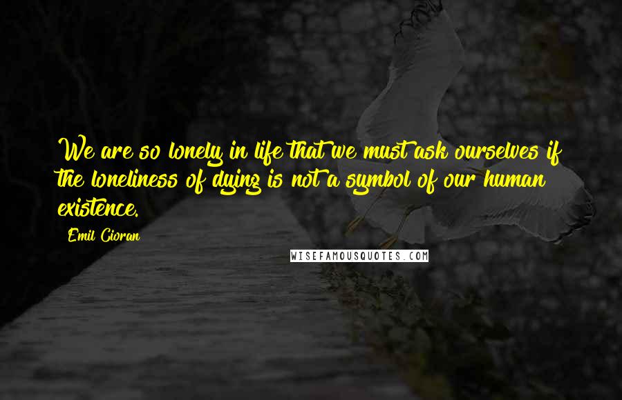 Emil Cioran Quotes: We are so lonely in life that we must ask ourselves if the loneliness of dying is not a symbol of our human existence.