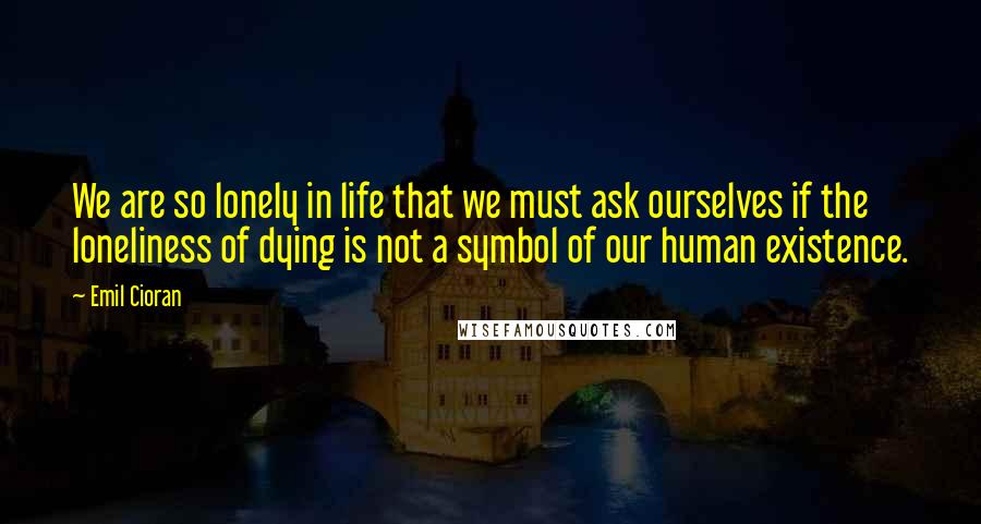 Emil Cioran Quotes: We are so lonely in life that we must ask ourselves if the loneliness of dying is not a symbol of our human existence.