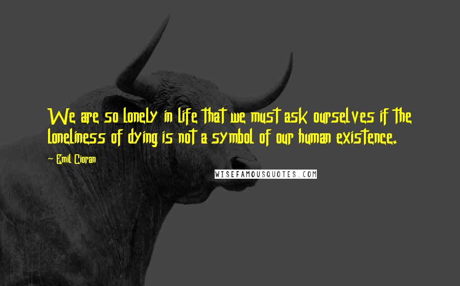 Emil Cioran Quotes: We are so lonely in life that we must ask ourselves if the loneliness of dying is not a symbol of our human existence.