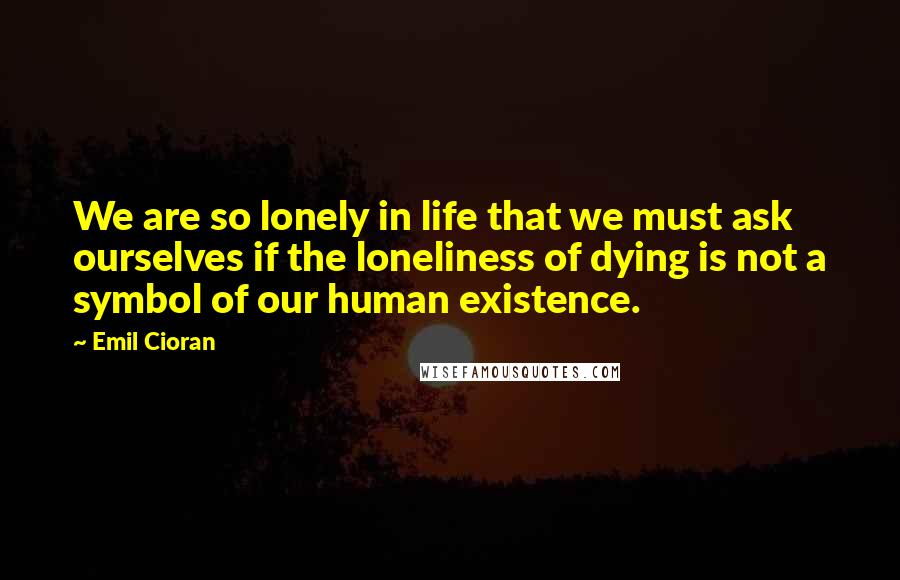 Emil Cioran Quotes: We are so lonely in life that we must ask ourselves if the loneliness of dying is not a symbol of our human existence.