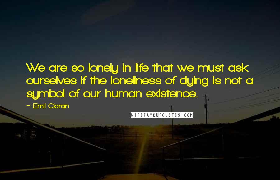 Emil Cioran Quotes: We are so lonely in life that we must ask ourselves if the loneliness of dying is not a symbol of our human existence.