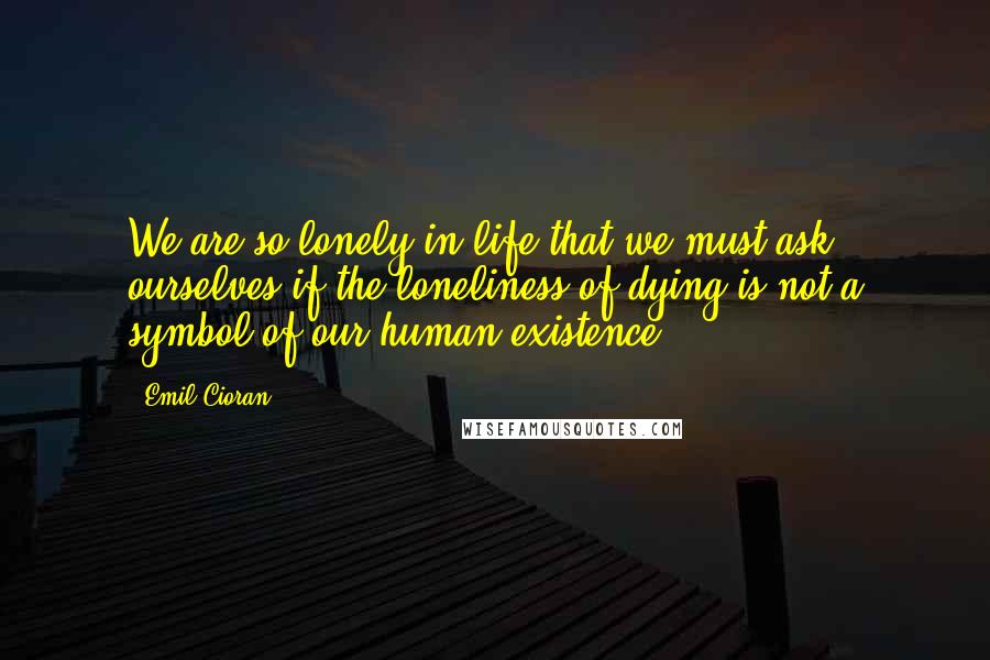 Emil Cioran Quotes: We are so lonely in life that we must ask ourselves if the loneliness of dying is not a symbol of our human existence.