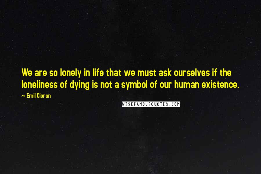 Emil Cioran Quotes: We are so lonely in life that we must ask ourselves if the loneliness of dying is not a symbol of our human existence.