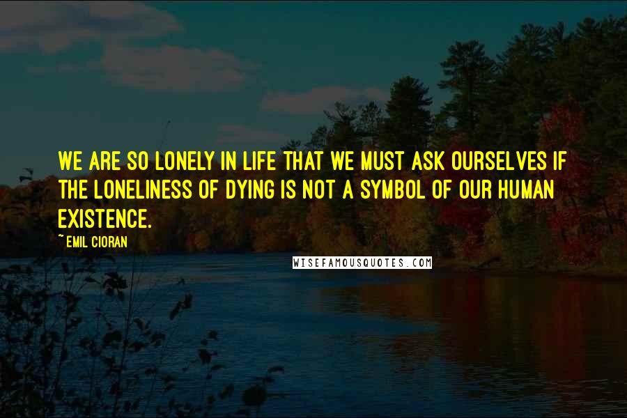 Emil Cioran Quotes: We are so lonely in life that we must ask ourselves if the loneliness of dying is not a symbol of our human existence.