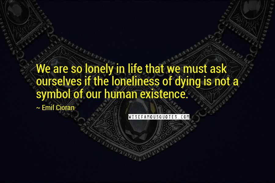 Emil Cioran Quotes: We are so lonely in life that we must ask ourselves if the loneliness of dying is not a symbol of our human existence.