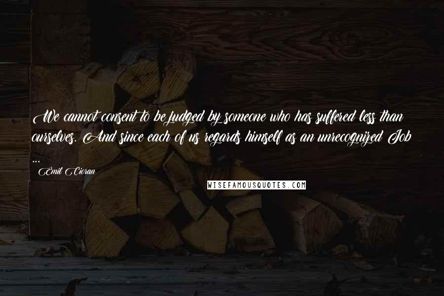 Emil Cioran Quotes: We cannot consent to be judged by someone who has suffered less than ourselves. And since each of us regards himself as an unrecognized Job ...