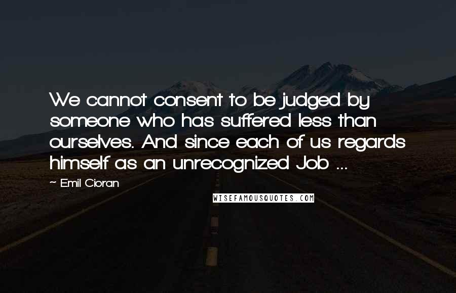 Emil Cioran Quotes: We cannot consent to be judged by someone who has suffered less than ourselves. And since each of us regards himself as an unrecognized Job ...