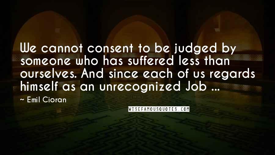 Emil Cioran Quotes: We cannot consent to be judged by someone who has suffered less than ourselves. And since each of us regards himself as an unrecognized Job ...