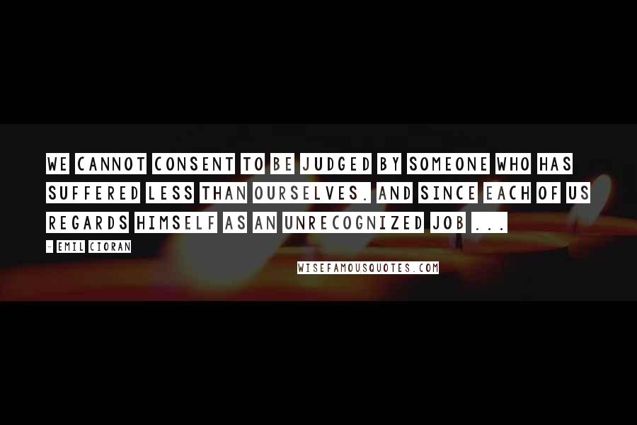 Emil Cioran Quotes: We cannot consent to be judged by someone who has suffered less than ourselves. And since each of us regards himself as an unrecognized Job ...