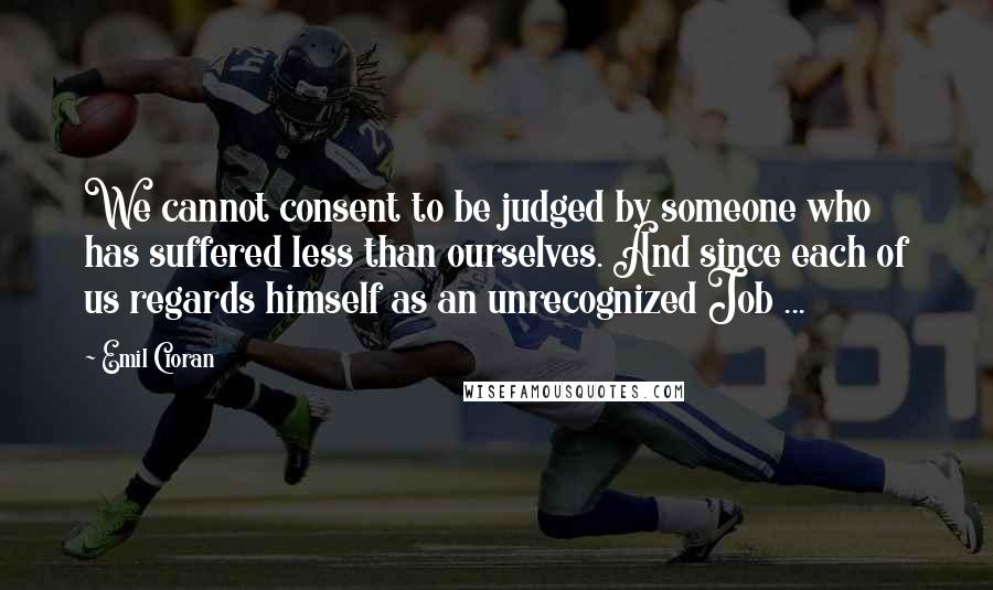 Emil Cioran Quotes: We cannot consent to be judged by someone who has suffered less than ourselves. And since each of us regards himself as an unrecognized Job ...