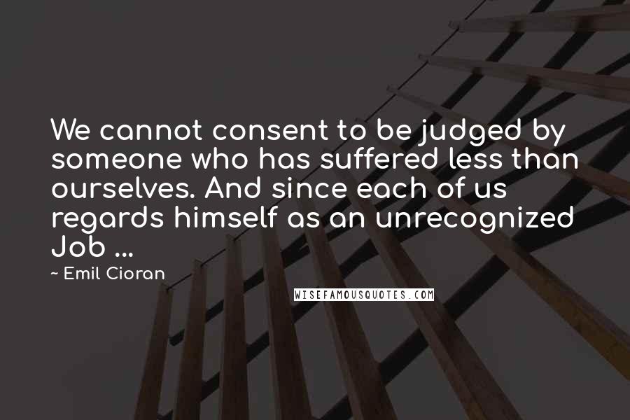 Emil Cioran Quotes: We cannot consent to be judged by someone who has suffered less than ourselves. And since each of us regards himself as an unrecognized Job ...