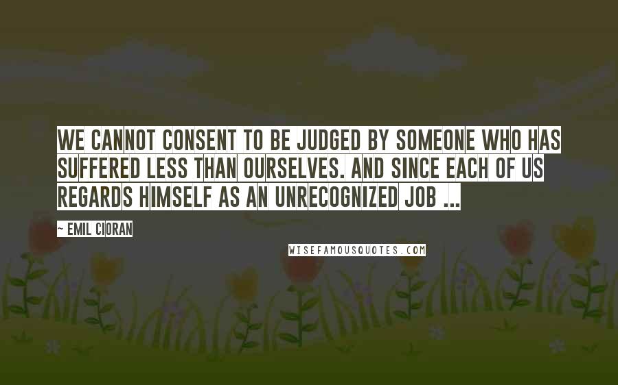 Emil Cioran Quotes: We cannot consent to be judged by someone who has suffered less than ourselves. And since each of us regards himself as an unrecognized Job ...