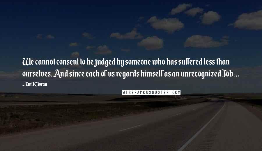 Emil Cioran Quotes: We cannot consent to be judged by someone who has suffered less than ourselves. And since each of us regards himself as an unrecognized Job ...