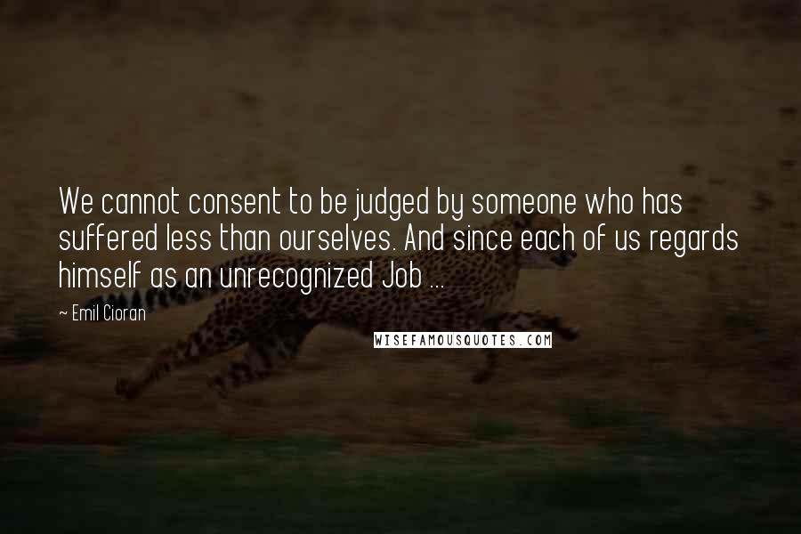 Emil Cioran Quotes: We cannot consent to be judged by someone who has suffered less than ourselves. And since each of us regards himself as an unrecognized Job ...