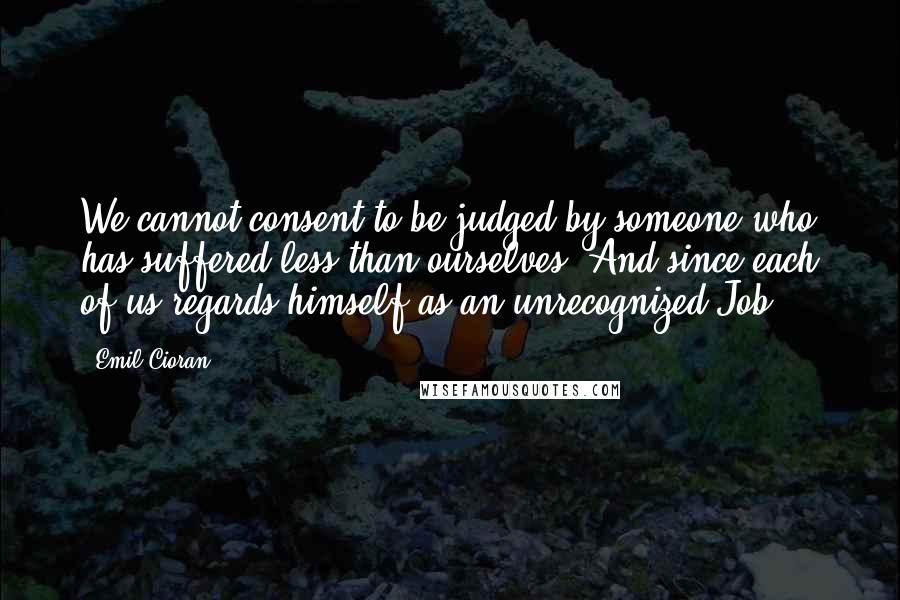 Emil Cioran Quotes: We cannot consent to be judged by someone who has suffered less than ourselves. And since each of us regards himself as an unrecognized Job ...