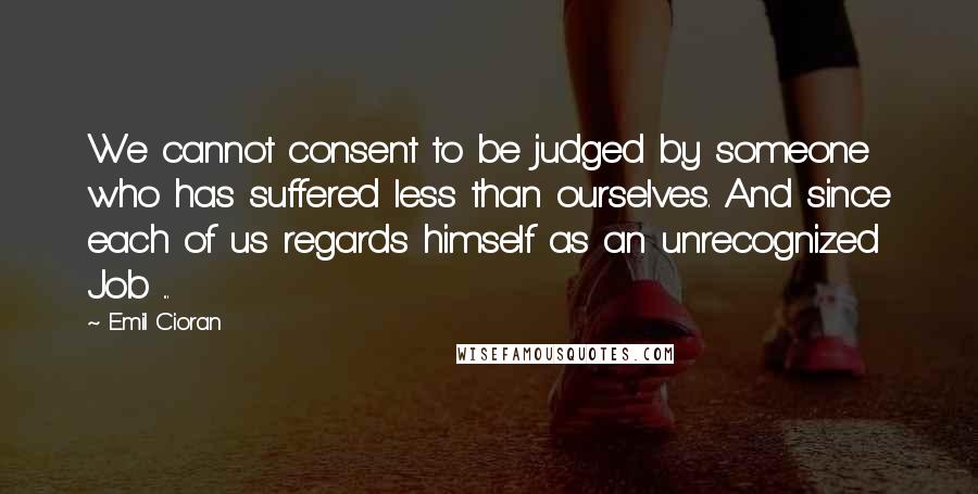 Emil Cioran Quotes: We cannot consent to be judged by someone who has suffered less than ourselves. And since each of us regards himself as an unrecognized Job ...