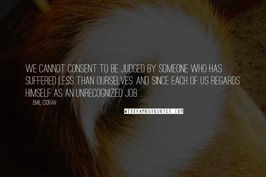 Emil Cioran Quotes: We cannot consent to be judged by someone who has suffered less than ourselves. And since each of us regards himself as an unrecognized Job ...