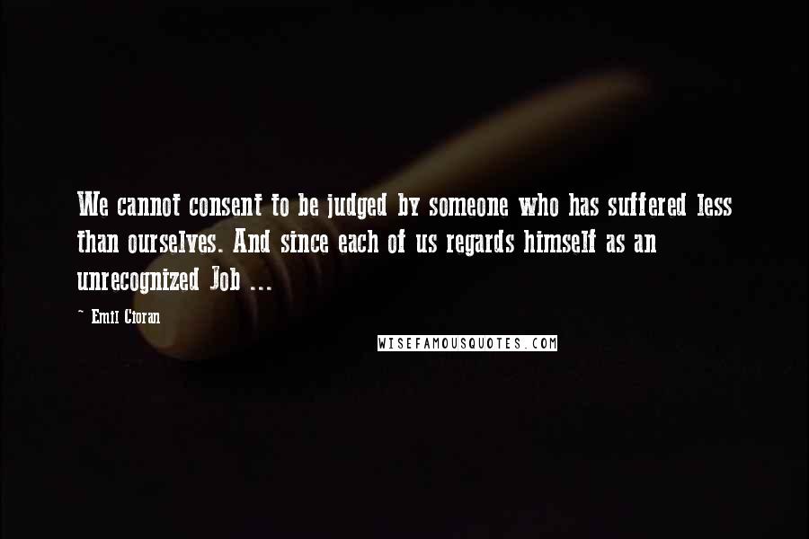 Emil Cioran Quotes: We cannot consent to be judged by someone who has suffered less than ourselves. And since each of us regards himself as an unrecognized Job ...