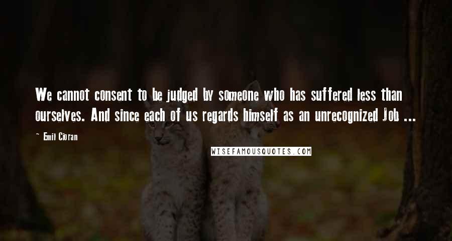 Emil Cioran Quotes: We cannot consent to be judged by someone who has suffered less than ourselves. And since each of us regards himself as an unrecognized Job ...