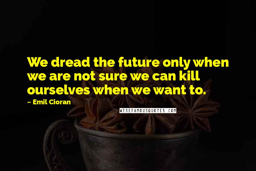 Emil Cioran Quotes: We dread the future only when we are not sure we can kill ourselves when we want to.