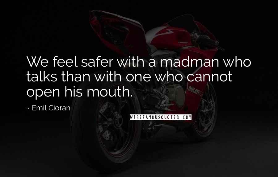 Emil Cioran Quotes: We feel safer with a madman who talks than with one who cannot open his mouth.
