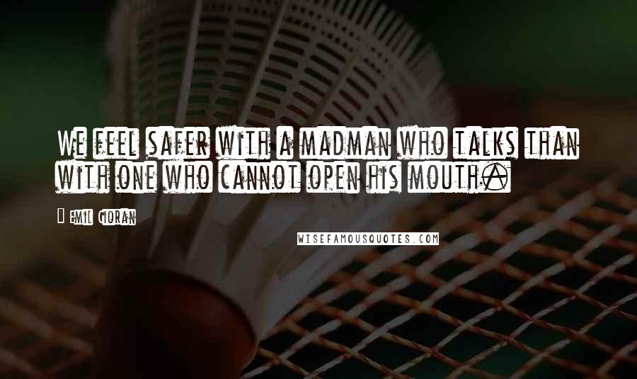 Emil Cioran Quotes: We feel safer with a madman who talks than with one who cannot open his mouth.