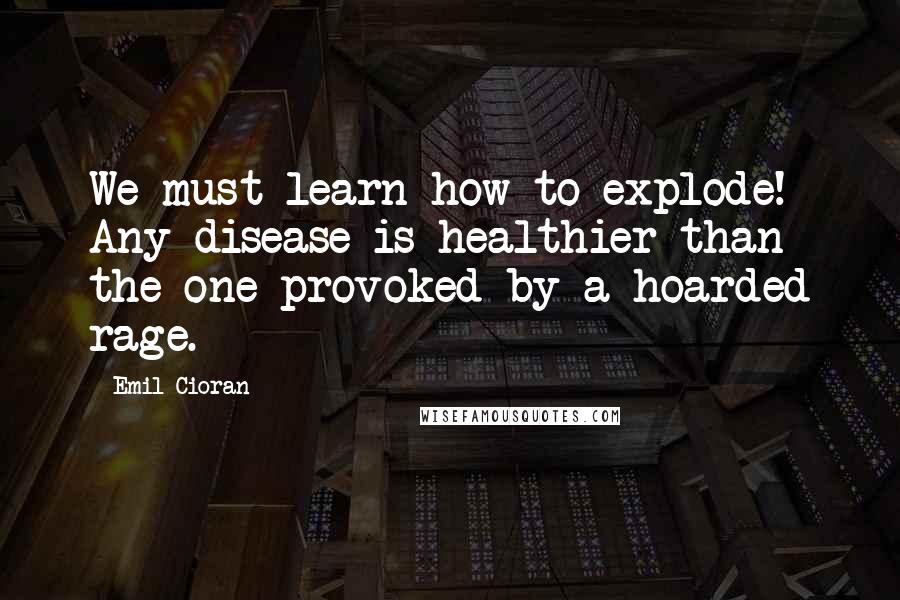 Emil Cioran Quotes: We must learn how to explode! Any disease is healthier than the one provoked by a hoarded rage.