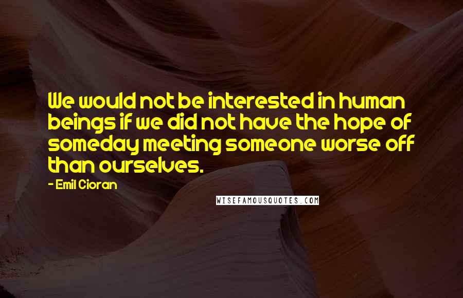 Emil Cioran Quotes: We would not be interested in human beings if we did not have the hope of someday meeting someone worse off than ourselves.