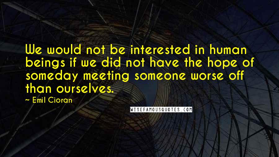 Emil Cioran Quotes: We would not be interested in human beings if we did not have the hope of someday meeting someone worse off than ourselves.