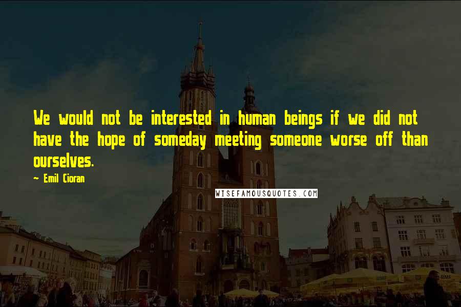 Emil Cioran Quotes: We would not be interested in human beings if we did not have the hope of someday meeting someone worse off than ourselves.