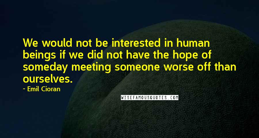 Emil Cioran Quotes: We would not be interested in human beings if we did not have the hope of someday meeting someone worse off than ourselves.