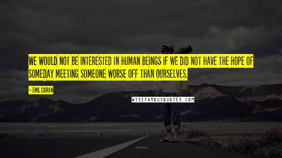 Emil Cioran Quotes: We would not be interested in human beings if we did not have the hope of someday meeting someone worse off than ourselves.