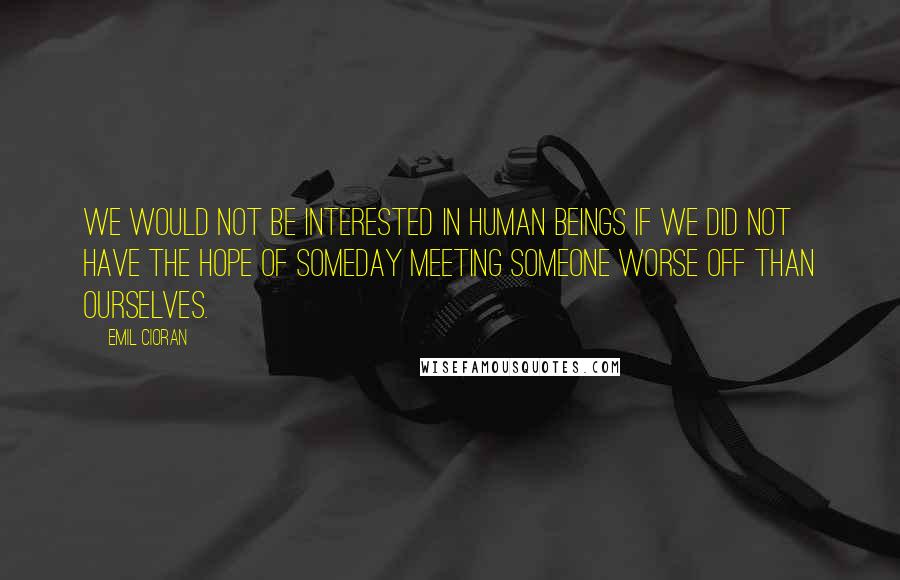 Emil Cioran Quotes: We would not be interested in human beings if we did not have the hope of someday meeting someone worse off than ourselves.