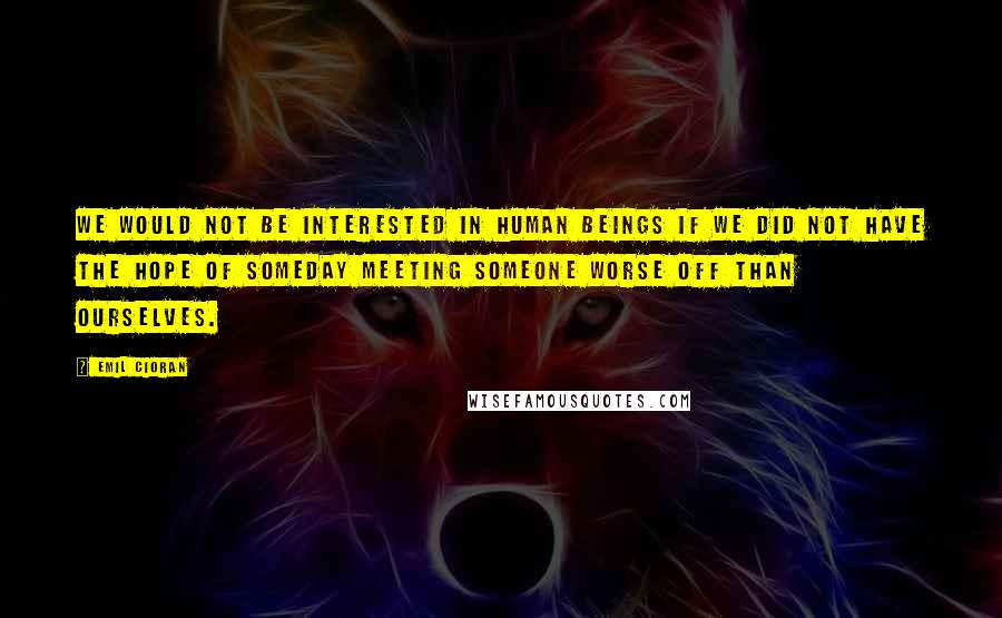 Emil Cioran Quotes: We would not be interested in human beings if we did not have the hope of someday meeting someone worse off than ourselves.