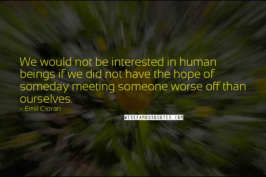 Emil Cioran Quotes: We would not be interested in human beings if we did not have the hope of someday meeting someone worse off than ourselves.