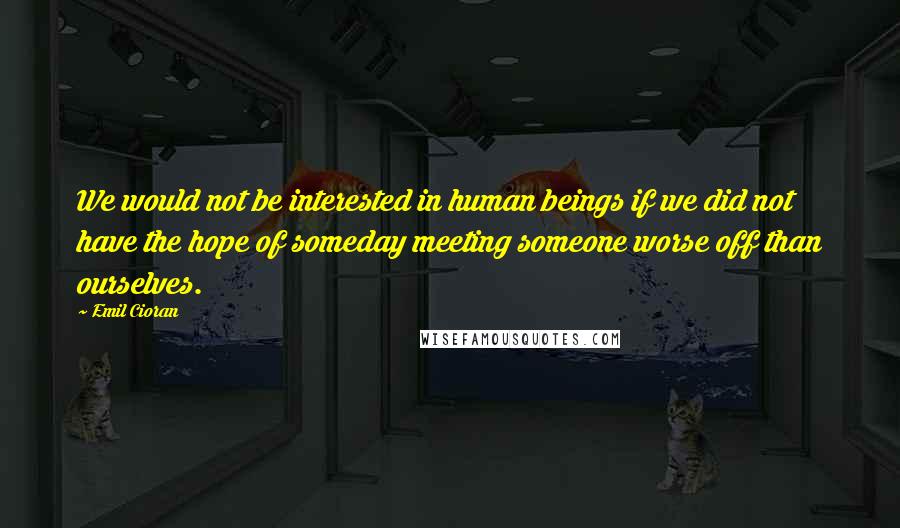 Emil Cioran Quotes: We would not be interested in human beings if we did not have the hope of someday meeting someone worse off than ourselves.