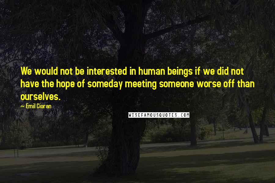 Emil Cioran Quotes: We would not be interested in human beings if we did not have the hope of someday meeting someone worse off than ourselves.