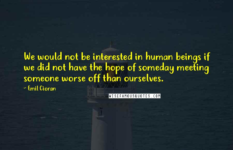 Emil Cioran Quotes: We would not be interested in human beings if we did not have the hope of someday meeting someone worse off than ourselves.