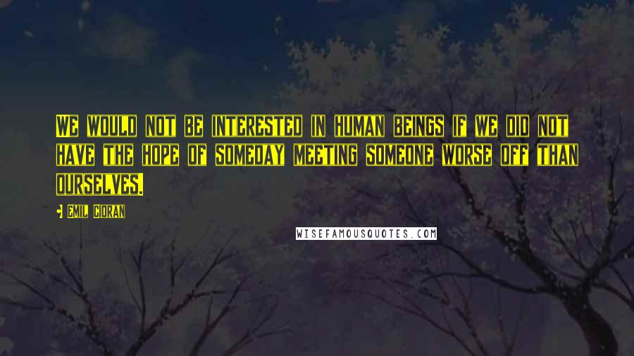 Emil Cioran Quotes: We would not be interested in human beings if we did not have the hope of someday meeting someone worse off than ourselves.