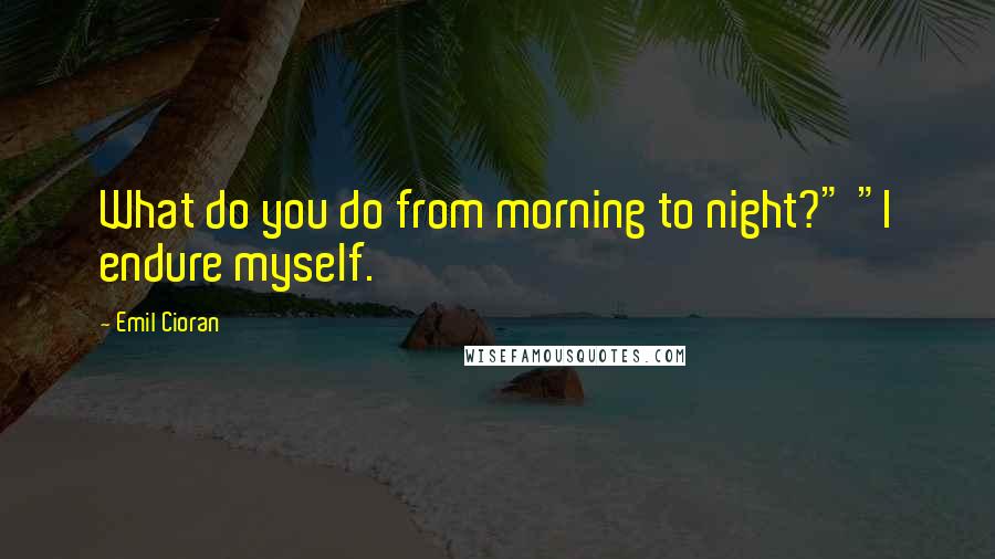 Emil Cioran Quotes: What do you do from morning to night?" "I endure myself.