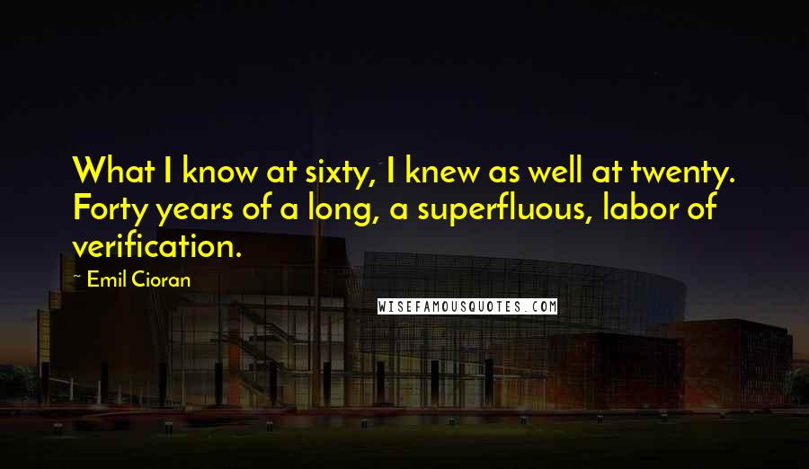 Emil Cioran Quotes: What I know at sixty, I knew as well at twenty. Forty years of a long, a superfluous, labor of verification.