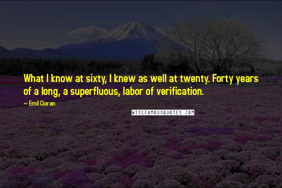 Emil Cioran Quotes: What I know at sixty, I knew as well at twenty. Forty years of a long, a superfluous, labor of verification.