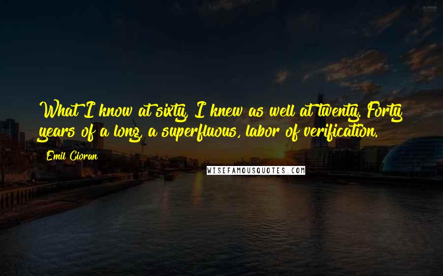 Emil Cioran Quotes: What I know at sixty, I knew as well at twenty. Forty years of a long, a superfluous, labor of verification.