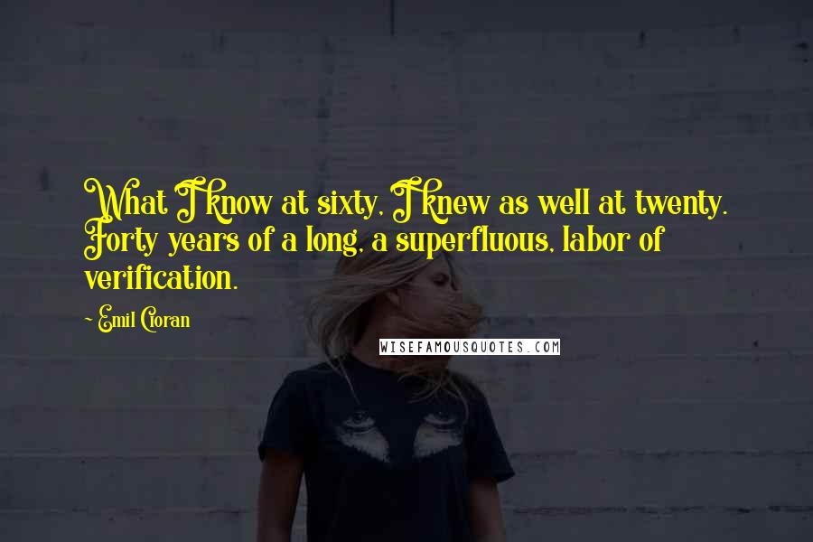 Emil Cioran Quotes: What I know at sixty, I knew as well at twenty. Forty years of a long, a superfluous, labor of verification.
